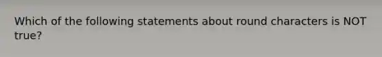 Which of the following statements about round characters is NOT true?