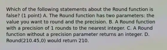 Which of the following statements about the Round function is false? (1 point) A. The Round function has two parameters: the value you want to round and the precision. B. A Round function with a precision of 1 rounds to the nearest integer. C. A Round function without a precision parameter returns an integer. D. Round(210.45,0) would return 210.