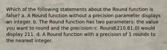 Which of the following statements about the Round function is false? a. A Round function without a precision parameter displays an integer. b. The Round function has two parameters: the value you want to round and the precision. c. Round(210.61,0) would display 211. d. A Round function with a precision of 1 rounds to the nearest integer.