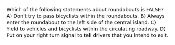 Which of the following statements about roundabouts is FALSE? A) Don't try to pass bicyclists within the roundabouts. B) Always enter the roundabout to the left side of the central island. C) Yield to vehicles and bicyclists within the circulating roadway. D) Put on your right turn signal to tell drivers that you intend to exit.