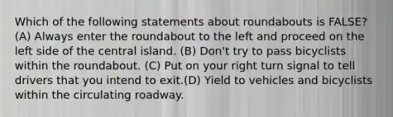 Which of the following statements about roundabouts is FALSE? (A) Always enter the roundabout to the left and proceed on the left side of the central island. (B) Don't try to pass bicyclists within the roundabout. (C) Put on your right turn signal to tell drivers that you intend to exit.(D) Yield to vehicles and bicyclists within the circulating roadway.