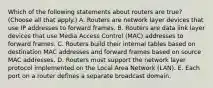 Which of the following statements about routers are true? (Choose all that apply.) A. Routers are network layer devices that use IP addresses to forward frames. B. Routers are data link layer devices that use Media Access Control (MAC) addresses to forward frames. C. Routers build their internal tables based on destination MAC addresses and forward frames based on source MAC addresses. D. Routers must support the network layer protocol implemented on the Local Area Network (LAN). E. Each port on a router defines a separate broadcast domain.