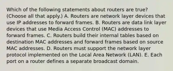 Which of the following statements about routers are true? (Choose all that apply.) A. Routers are network layer devices that use IP addresses to forward frames. B. Routers are data link layer devices that use Media Access Control (MAC) addresses to forward frames. C. Routers build their internal tables based on destination MAC addresses and forward frames based on source MAC addresses. D. Routers must support the network layer protocol implemented on the Local Area Network (LAN). E. Each port on a router defines a separate broadcast domain.