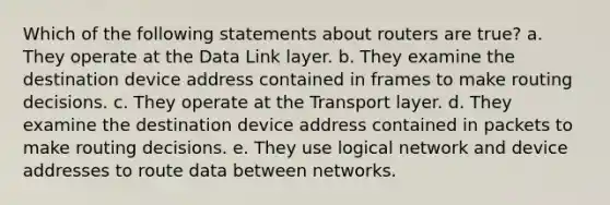 Which of the following statements about routers are true? a. They operate at the Data Link layer. b. They examine the destination device address contained in frames to make routing decisions. c. They operate at the Transport layer. d. They examine the destination device address contained in packets to make routing decisions. e. They use logical network and device addresses to route data between networks.