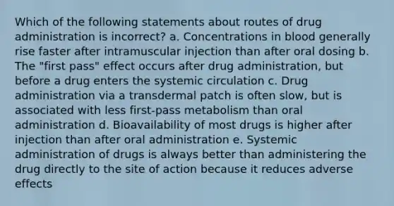 Which of the following statements about routes of drug administration is incorrect? a. Concentrations in blood generally rise faster after intramuscular injection than after oral dosing b. The "first pass" effect occurs after drug administration, but before a drug enters the systemic circulation c. Drug administration via a transdermal patch is often slow, but is associated with less first-pass metabolism than oral administration d. Bioavailability of most drugs is higher after injection than after oral administration e. Systemic administration of drugs is always better than administering the drug directly to the site of action because it reduces adverse effects