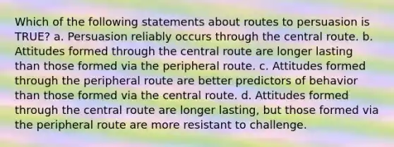 Which of the following statements about routes to persuasion is TRUE? a. Persuasion reliably occurs through the central route. b. Attitudes formed through the central route are longer lasting than those formed via the peripheral route. c. Attitudes formed through the peripheral route are better predictors of behavior than those formed via the central route. d. Attitudes formed through the central route are longer lasting, but those formed via the peripheral route are more resistant to challenge.