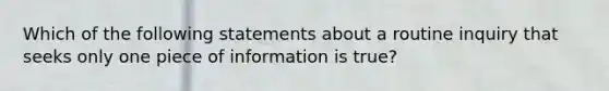 Which of the following statements about a routine inquiry that seeks only one piece of information is true?