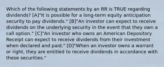 Which of the following statements by an RR is TRUE regarding dividends? [A]"It is possible for a long-term equity anticipation security to pay dividends." [B]"An investor can expect to receive dividends on the underlying security in the event that they own a call option." [C]"An investor who owns an American Depository Receipt can expect to receive dividends from their investment when declared and paid." [D]"When an investor owns a warrant or right, they are entitled to receive dividends in accordance with these securities."