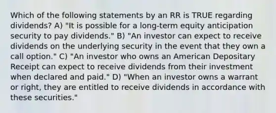 Which of the following statements by an RR is TRUE regarding dividends? A) "It is possible for a long-term equity anticipation security to pay dividends." B) "An investor can expect to receive dividends on the underlying security in the event that they own a call option." C) "An investor who owns an American Depositary Receipt can expect to receive dividends from their investment when declared and paid." D) "When an investor owns a warrant or right, they are entitled to receive dividends in accordance with these securities."