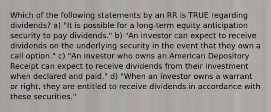 Which of the following statements by an RR is TRUE regarding dividends? a) "It is possible for a long-term equity anticipation security to pay dividends." b) "An investor can expect to receive dividends on the underlying security in the event that they own a call option." c) "An investor who owns an American Depository Receipt can expect to receive dividends from their investment when declared and paid." d) "When an investor owns a warrant or right, they are entitled to receive dividends in accordance with these securities."