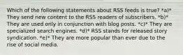 Which of the following statements about RSS feeds is true? *a)* They send new content to the RSS readers of subscribers. *b)* They are used only in conjunction with blog posts. *c)* They are specialized search engines. *d)* RSS stands for released story syndication. *e)* They are more popular than ever due to the rise of social media.