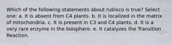 Which of the following statements about rubisco is true? Select one: a. It is absent from C4 plants. b. It is localized in the matrix of mitochondria. c. It is present in C3 and C4 plants. d. It is a very rare enzyme in the biosphere. e. It catalyzes the Transition Reaction.