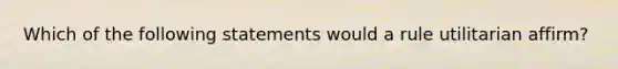 Which of the following statements would a rule utilitarian affirm?