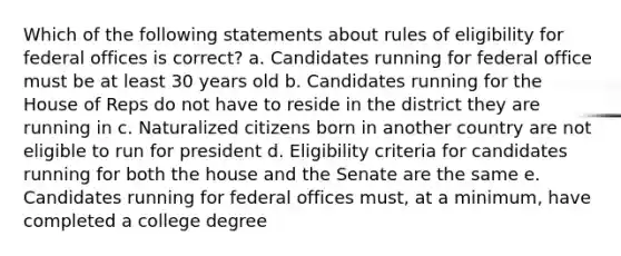 Which of the following statements about rules of eligibility for federal offices is correct? a. Candidates running for federal office must be at least 30 years old b. Candidates running for the House of Reps do not have to reside in the district they are running in c. Naturalized citizens born in another country are not eligible to run for president d. Eligibility criteria for candidates running for both the house and the Senate are the same e. Candidates running for federal offices must, at a minimum, have completed a college degree