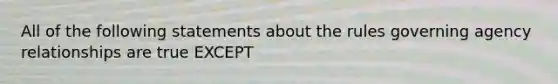 All of the following statements about the rules governing agency relationships are true EXCEPT