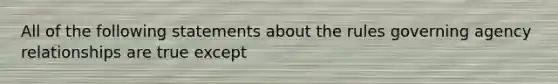 All of the following statements about the rules governing agency relationships are true except