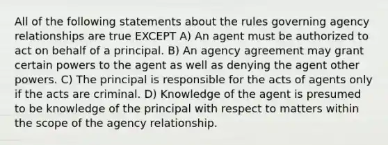 All of the following statements about the rules governing agency relationships are true EXCEPT A) An agent must be authorized to act on behalf of a principal. B) An agency agreement may grant certain powers to the agent as well as denying the agent other powers. C) The principal is responsible for the acts of agents only if the acts are criminal. D) Knowledge of the agent is presumed to be knowledge of the principal with respect to matters within the scope of the agency relationship.