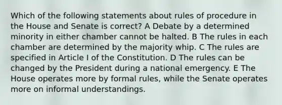 Which of the following statements about rules of procedure in the House and Senate is correct? A Debate by a determined minority in either chamber cannot be halted. B The rules in each chamber are determined by the majority whip. C The rules are specified in Article I of the Constitution. D The rules can be changed by the President during a national emergency. E The House operates more by formal rules, while the Senate operates more on informal understandings.