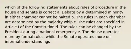 which of the following statements about rules of procedure in the house and senate is correct a. Debate by a determined minority in either chamber cannot be halted b. The rules in each chamber are determined by the majority whip c. The rules are specified in Article I of the Constitution d. The rules can be changed by the President during a national emergency e. The House operates more by formal rules, while the Senate operates more on informal understandings