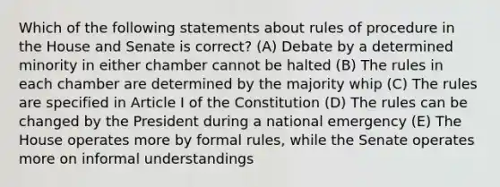 Which of the following statements about rules of procedure in the House and Senate is correct? (A) Debate by a determined minority in either chamber cannot be halted (B) The rules in each chamber are determined by the majority whip (C) The rules are specified in Article I of the Constitution (D) The rules can be changed by the President during a national emergency (E) The House operates more by formal rules, while the Senate operates more on informal understandings