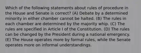 Which of the following statements about rules of procedure in the House and Senate is correct? (A) Debate by a determined minority in either chamber cannot be halted. (B) The rules in each chamber are determined by the majority whip. (C) The rules are specified in Article I of the Constitution. (D) The rules can be changed by the President during a national emergency. (E) The House operates more by formal rules, while the Senate operates more on informal understandings.