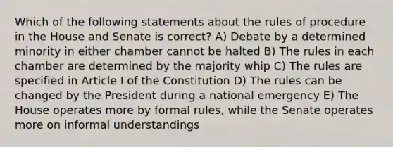 Which of the following statements about the rules of procedure in the House and Senate is correct? A) Debate by a determined minority in either chamber cannot be halted B) The rules in each chamber are determined by the majority whip C) The rules are specified in Article I of the Constitution D) The rules can be changed by the President during a national emergency E) The House operates more by formal rules, while the Senate operates more on informal understandings