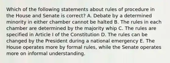 Which of the following statements about rules of procedure in the House and Senate is correct? A. Debate by a determined minority in either chamber cannot be halted B. The rules in each chamber are determined by the majority whip C. The rules are specified in Article I of the Constitution D. The rules can be changed by the President during a national emergency E. The House operates more by formal rules, while the Senate operates more on informal understanding.