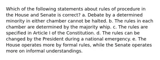 Which of the following statements about rules of procedure in the House and Senate is correct? a. Debate by a determined minority in either chamber cannot be halted. b. The rules in each chamber are determined by the majority whip. c. The rules are specified in Article I of the Constitution. d. The rules can be changed by the President during a national emergency. e. The House operates more by formal rules, while the Senate operates more on informal understandings.