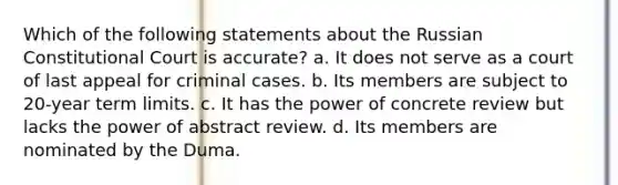 Which of the following statements about the Russian Constitutional Court is accurate? a. It does not serve as a court of last appeal for criminal cases. b. Its members are subject to 20-year term limits. c. It has the power of concrete review but lacks the power of abstract review. d. Its members are nominated by the Duma.