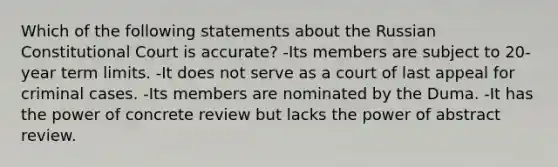 Which of the following statements about the Russian Constitutional Court is accurate? -Its members are subject to 20-year term limits. -It does not serve as a court of last appeal for criminal cases. -Its members are nominated by the Duma. -It has the power of concrete review but lacks the power of abstract review.