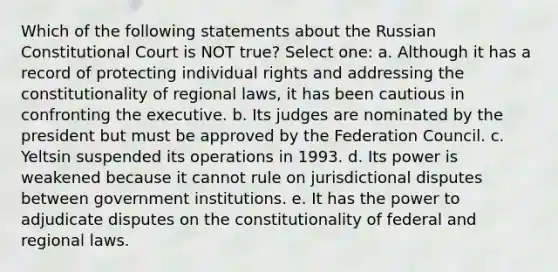 Which of the following statements about the Russian Constitutional Court is NOT true? Select one: a. Although it has a record of protecting individual rights and addressing the constitutionality of regional laws, it has been cautious in confronting the executive. b. Its judges are nominated by the president but must be approved by the Federation Council. c. Yeltsin suspended its operations in 1993. d. Its power is weakened because it cannot rule on jurisdictional disputes between government institutions. e. It has the power to adjudicate disputes on the constitutionality of federal and regional laws.