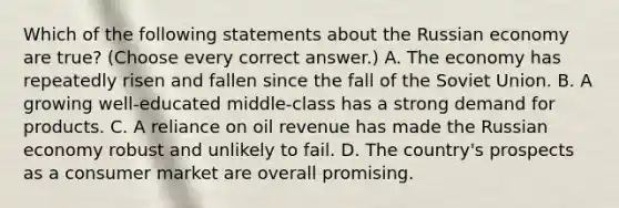 Which of the following statements about the Russian economy are true? (Choose every correct answer.) A. The economy has repeatedly risen and fallen since the fall of the Soviet Union. B. A growing well-educated middle-class has a strong demand for products. C. A reliance on oil revenue has made the Russian economy robust and unlikely to fail. D. The country's prospects as a consumer market are overall promising.