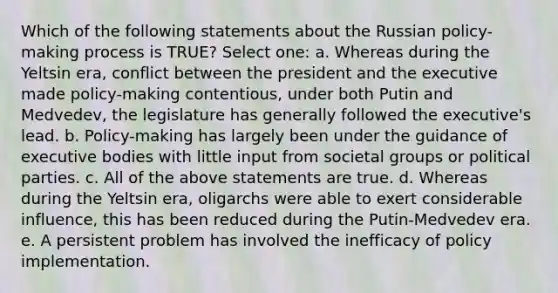 Which of the following statements about the Russian policy-making process is TRUE? Select one: a. Whereas during the Yeltsin era, conflict between the president and the executive made policy-making contentious, under both Putin and Medvedev, the legislature has generally followed the executive's lead. b. Policy-making has largely been under the guidance of executive bodies with little input from societal groups or political parties. c. All of the above statements are true. d. Whereas during the Yeltsin era, oligarchs were able to exert considerable influence, this has been reduced during the Putin-Medvedev era. e. A persistent problem has involved the inefficacy of policy implementation.