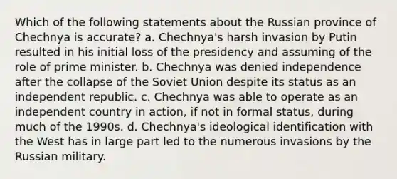 Which of the following statements about the Russian province of Chechnya is accurate? a. Chechnya's harsh invasion by Putin resulted in his initial loss of the presidency and assuming of the role of prime minister. b. Chechnya was denied independence after the collapse of the Soviet Union despite its status as an independent republic. c. Chechnya was able to operate as an independent country in action, if not in formal status, during much of the 1990s. d. Chechnya's ideological identification with the West has in large part led to the numerous invasions by the Russian military.