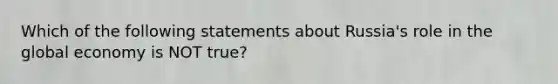 ​Which of the following statements about Russia's role in the global economy is NOT true?