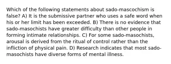 Which of the following statements about sado-mascochism is false? A) It is the submissive partner who uses a safe word when his or her limit has been exceeded. B) There is no evidence that sado-masochists have greater difficulty than other people in forming intimate relationships. C) For some sado-masochists, arousal is derived from the ritual of control rather than the infliction of physical pain. D) Research indicates that most sado-masochists have diverse forms of mental illness.