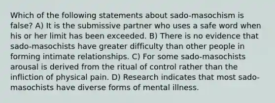 Which of the following statements about sado-masochism is false? A) It is the submissive partner who uses a safe word when his or her limit has been exceeded. B) There is no evidence that sado-masochists have greater difficulty than other people in forming intimate relationships. C) For some sado-masochists arousal is derived from the ritual of control rather than the infliction of physical pain. D) Research indicates that most sado-masochists have diverse forms of mental illness.