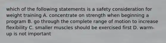 which of the following statements is a safety consideration for weight training A. concentrate on strength when beginning a program B. go through the complete range of motion to increase flexibility C. smaller muscles should be exercised first D. warm-up is not important