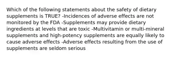 Which of the following statements about the safety of dietary supplements is TRUE? -Incidences of adverse effects are not monitored by the FDA -Supplements may provide dietary ingredients at levels that are toxic -Multivitamin or multi-mineral supplements and high-potency supplements are equally likely to cause adverse effects -Adverse effects resulting from the use of supplements are seldom serious