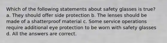 Which of the following statements about safety glasses is true? a. They should offer side protection b. The lenses should be made of a shatterproof material c. Some service operations require additional eye protection to be worn with safety glasses d. All the answers are correct.