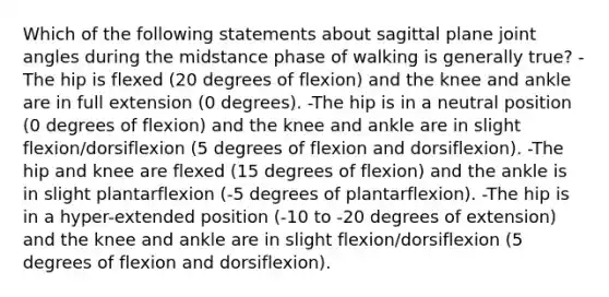 Which of the following statements about sagittal plane joint angles during the midstance phase of walking is generally true? -The hip is flexed (20 degrees of flexion) and the knee and ankle are in full extension (0 degrees). -The hip is in a neutral position (0 degrees of flexion) and the knee and ankle are in slight flexion/dorsiflexion (5 degrees of flexion and dorsiflexion). -The hip and knee are flexed (15 degrees of flexion) and the ankle is in slight plantarflexion (-5 degrees of plantarflexion). -The hip is in a hyper-extended position (-10 to -20 degrees of extension) and the knee and ankle are in slight flexion/dorsiflexion (5 degrees of flexion and dorsiflexion).