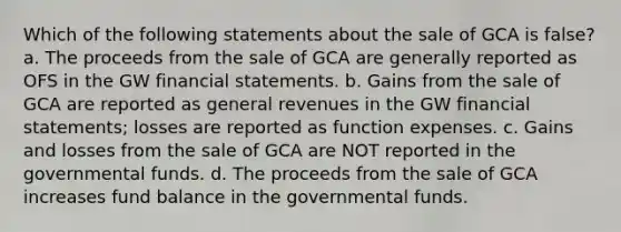 Which of the following statements about the sale of GCA is false? a. The proceeds from the sale of GCA are generally reported as OFS in the GW financial statements. b. Gains from the sale of GCA are reported as general revenues in the GW financial statements; losses are reported as function expenses. c. Gains and losses from the sale of GCA are NOT reported in the governmental funds. d. The proceeds from the sale of GCA increases fund balance in the governmental funds.