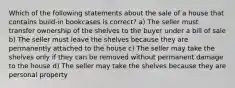 Which of the following statements about the sale of a house that contains build-in bookcases is correct? a) The seller must transfer ownership of the shelves to the buyer under a bill of sale b) The seller must leave the shelves because they are permanently attached to the house c) The seller may take the shelves only if they can be removed without permanent damage to the house d) The seller may take the shelves because they are personal property