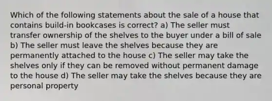 Which of the following statements about the sale of a house that contains build-in bookcases is correct? a) The seller must transfer ownership of the shelves to the buyer under a bill of sale b) The seller must leave the shelves because they are permanently attached to the house c) The seller may take the shelves only if they can be removed without permanent damage to the house d) The seller may take the shelves because they are personal property