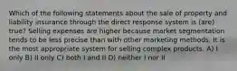 Which of the following statements about the sale of property and liability insurance through the direct response system is (are) true? Selling expenses are higher because market segmentation tends to be less precise than with other marketing methods. It is the most appropriate system for selling complex products. A) I only B) II only C) both I and II D) neither I nor II