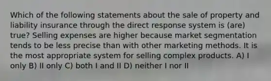 Which of the following statements about the sale of property and liability insurance through the direct response system is (are) true? Selling expenses are higher because market segmentation tends to be less precise than with other marketing methods. It is the most appropriate system for selling complex products. A) I only B) II only C) both I and II D) neither I nor II