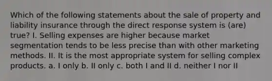 Which of the following statements about the sale of property and liability insurance through the direct response system is (are) true? I. Selling expenses are higher because market segmentation tends to be less precise than with other marketing methods. II. It is the most appropriate system for selling complex products. a. I only b. II only c. both I and II d. neither I nor II