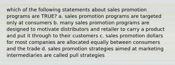 which of the following statements about sales promotion programs are TRUE? a. sales promotion programs are targeted only at consumers b. many sales promotion programs are designed to motivate distributors and retailer to carry a product and put it through to their customers c. sales promotion dollars for most companies are allocated equally between consumers and the trade d. sales promotion strategies aimed at marketing intermediaries are called pull strategies