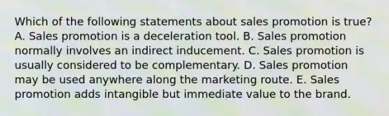 Which of the following statements about sales promotion is true? A. Sales promotion is a deceleration tool. B. Sales promotion normally involves an indirect inducement. C. Sales promotion is usually considered to be complementary. D. Sales promotion may be used anywhere along the marketing route. E. Sales promotion adds intangible but immediate value to the brand.