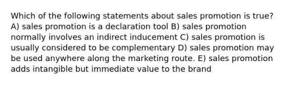 Which of the following statements about sales promotion is true? A) sales promotion is a declaration tool B) sales promotion normally involves an indirect inducement C) sales promotion is usually considered to be complementary D) sales promotion may be used anywhere along the marketing route. E) sales promotion adds intangible but immediate value to the brand